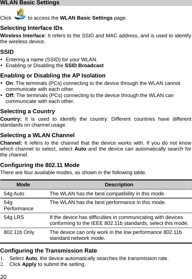  20 WLAN Basic Settings Click   to access the WLAN Basic Settings page. Selecting Interface IDs Wireless Interface: It refers to the SSID and MAC address, and is used to identify the wireless device. SSID y  Entering a name (SSID) for your WLAN. y  Enabling or Disabling the SSID Broadcast Enabling or Disabling the AP Isolation y On: The terminals (PCs) connecting to the device through the WLAN cannot communicate with each other. y Off: The terminals (PCs) connecting to the device through the WLAN can communicate with each other. Selecting a Country Country:  It is used to identify the country. Different countries have different standards on channel usage. Selecting a WLAN Channel Channel: It refers to the channel that the device works with. If you do not know which channel to select, select Auto and the device can automatically search for the channel. Configuring the 802.11 Mode There are four available modes, as shown in the following table. Mode  Description 54g Auto  The WLAN has the best compatibility in this mode. 54g Performance  The WLAN has the best performance in this mode. 54g LRS  If the device has difficulties in communicating with devices conforming to the IEEE 802.11b standards, select this mode. 802.11b Only  The device can only work in the low performance 802.11b standard network mode. Configuring the Transmission Rate 1. Select Auto, the device automatically searches the transmission rate. 2. Click Apply to submit the setting. 