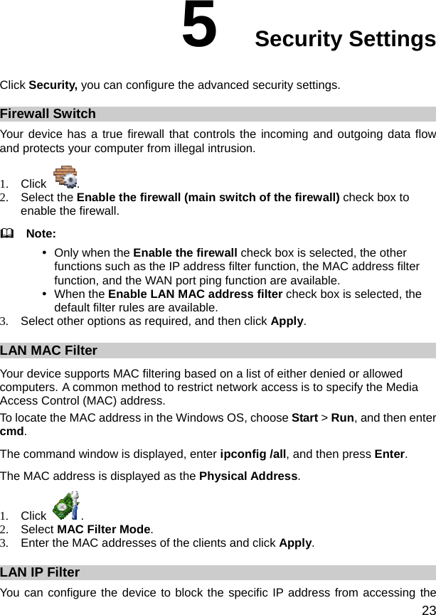  23 5  Security Settings Click Security, you can configure the advanced security settings. Firewall Switch Your device has a true firewall that controls the incoming and outgoing data flow and protects your computer from illegal intrusion. 1. Click  . 2. Select the Enable the firewall (main switch of the firewall) check box to enable the firewall.   Note: y Only when the Enable the firewall check box is selected, the other functions such as the IP address filter function, the MAC address filter function, and the WAN port ping function are available. y When the Enable LAN MAC address filter check box is selected, the default filter rules are available. 3.  Select other options as required, and then click Apply. LAN MAC Filter Your device supports MAC filtering based on a list of either denied or allowed computers. A common method to restrict network access is to specify the Media Access Control (MAC) address. To locate the MAC address in the Windows OS, choose Start &gt; Run, and then enter cmd. The command window is displayed, enter ipconfig /all, and then press Enter. The MAC address is displayed as the Physical Address. 1. Click  . 2. Select MAC Filter Mode. 3.  Enter the MAC addresses of the clients and click Apply. LAN IP Filter You can configure the device to block the specific IP address from accessing the 