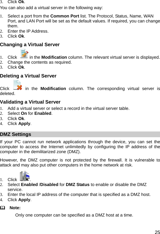  25 3. Click Ok. You can also add a virtual server in the following way: 1.  Select a port from the Common Port list. The Protocol, Status, Name, WAN Port, and LAN Port will be set as the default values. If required, you can change them. 2.  Enter the IP Address. 3. Click Ok. Changing a Virtual Server 1. Click  in the Modification column. The relevant virtual server is displayed. 2.  Change the contents as required. 3. Click Ok. Deleting a Virtual Server Click   in the  Modification column. The corresponding virtual server is deleted. Validating a Virtual Server 1.  Add a virtual server or select a record in the virtual server table. 2. Select On for Enabled. 3. Click Ok. 4. Click Apply. DMZ Settings If your PC cannot run network applications through the device, you can set the computer to access the Internet unlimitedly by configuring the IP address of the computer in the demilitarized zone (DMZ). However, the DMZ computer is not protected by the firewall. It is vulnerable to attack and may also put other computers in the home network at risk. 1. Click  . 2. Select Enabled /Disabled for DMZ Status to enable or disable the DMZ service. 3.  Enter the local IP address of the computer that is specified as a DMZ host. 4. Click Apply.   Note: Only one computer can be specified as a DMZ host at a time. 