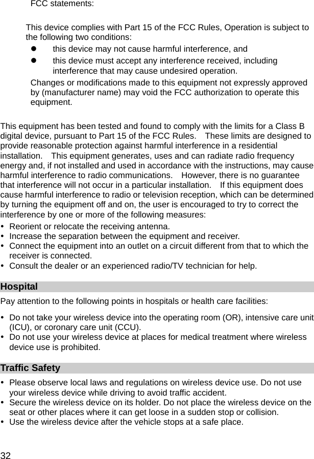  32 FCC statements:  This device complies with Part 15 of the FCC Rules, Operation is subject to the following two conditions: z  this device may not cause harmful interference, and   z  this device must accept any interference received, including interference that may cause undesired operation. Changes or modifications made to this equipment not expressly approved by (manufacturer name) may void the FCC authorization to operate this equipment.  This equipment has been tested and found to comply with the limits for a Class B digital device, pursuant to Part 15 of the FCC Rules.    These limits are designed to provide reasonable protection against harmful interference in a residential installation.    This equipment generates, uses and can radiate radio frequency energy and, if not installed and used in accordance with the instructions, may cause harmful interference to radio communications.    However, there is no guarantee that interference will not occur in a particular installation.    If this equipment does cause harmful interference to radio or television reception, which can be determined by turning the equipment off and on, the user is encouraged to try to correct the interference by one or more of the following measures: y  Reorient or relocate the receiving antenna. y  Increase the separation between the equipment and receiver. y  Connect the equipment into an outlet on a circuit different from that to which the receiver is connected. y  Consult the dealer or an experienced radio/TV technician for help. Hospital Pay attention to the following points in hospitals or health care facilities: y  Do not take your wireless device into the operating room (OR), intensive care unit (ICU), or coronary care unit (CCU). y  Do not use your wireless device at places for medical treatment where wireless device use is prohibited. Traffic Safety y  Please observe local laws and regulations on wireless device use. Do not use your wireless device while driving to avoid traffic accident. y  Secure the wireless device on its holder. Do not place the wireless device on the seat or other places where it can get loose in a sudden stop or collision. y  Use the wireless device after the vehicle stops at a safe place. 