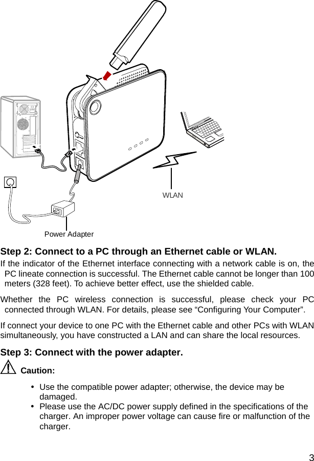  3 WLANPower Adapter Step 2: Connect to a PC through an Ethernet cable or WLAN. If the indicator of the Ethernet interface connecting with a network cable is on, the PC lineate connection is successful. The Ethernet cable cannot be longer than 100 meters (328 feet). To achieve better effect, use the shielded cable. Whether the PC wireless connection is successful, please check your PC connected through WLAN. For details, please see “Configuring Your Computer”. If connect your device to one PC with the Ethernet cable and other PCs with WLAN simultaneously, you have constructed a LAN and can share the local resources.   Step 3: Connect with the power adapter.  Caution:  y  Use the compatible power adapter; otherwise, the device may be damaged. y  Please use the AC/DC power supply defined in the specifications of the charger. An improper power voltage can cause fire or malfunction of the charger.  
