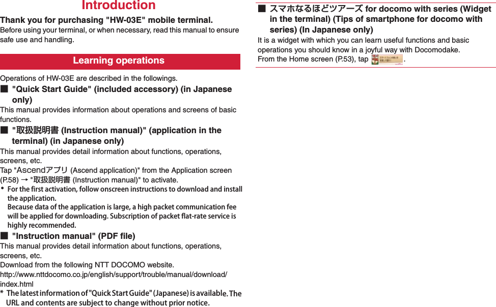 0IntroductionThank you for purchasing &quot;HW-03E&quot; mobile terminal.Before using your terminal, or when necessary, read this manual to ensure safe use and handling.Operations of HW-03E are described in the followings.■&quot;Quick Start Guide&quot; (included accessory) (in Japanese only)This manual provides information about operations and screens of basic functions.■&quot;取扱説明書 (Instruction manual)&quot; (application in the terminal) (in Japanese only)This manual provides detail information about functions, operations, screens, etc.Ta p  &quot;Ascendアプリ (Ascend application)&quot; from the Application screen (P.58) → &quot;取扱説明書 (Instruction manual)&quot; to activate.･For the first activation, follow onscreen instructions to download and install the application.Because data of the application is large, a high packet communication fee will be applied for downloading. Subscription of packet flat-rate service is highly recommended.■&quot;Instruction manual&quot; (PDF file)This manual provides detail information about functions, operations, screens, etc.Download from the following NTT DOCOMO website.http://www.nttdocomo.co.jp/english/support/trouble/manual/download/index.html* The latest information of &quot;Quick Start Guide&quot; (Japanese) is available. The URL and contents are subject to change without prior notice.Learning operations■ スマホなるほどツアーズ for docomo with series (Widget in the terminal) (Tips of smartphone for docomo with series) (In Japanese only)It is a widget with which you can learn useful functions and basic operations you should know in a joyful way with Docomodake.From the Home screen (P.53), tap  .