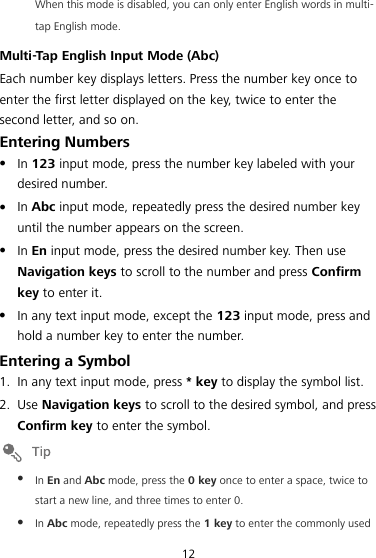 12 When this mode is disabled, you can only enter English words in multi-tap English mode. Multi-Tap English Input Mode (Abc) Each number key displays letters. Press the number key once to enter the first letter displayed on the key, twice to enter the second letter, and so on. Entering Numbers  In 123 input mode, press the number key labeled with your desired number.  In Abc input mode, repeatedly press the desired number key until the number appears on the screen.  In En input mode, press the desired number key. Then use Navigation keys to scroll to the number and press Confirm key to enter it.  In any text input mode, except the 123 input mode, press and hold a number key to enter the number. Entering a Symbol 1. In any text input mode, press * key to display the symbol list. 2. Use Navigation keys to scroll to the desired symbol, and press Confirm key to enter the symbol.   In En and Abc mode, press the 0 key once to enter a space, twice to start a new line, and three times to enter 0.  In Abc mode, repeatedly press the 1 key to enter the commonly used 