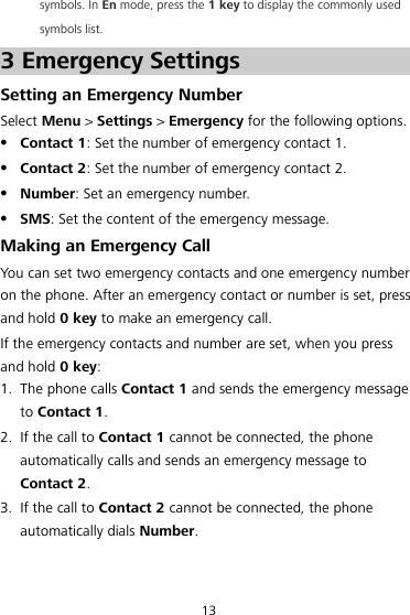 13 symbols. In En mode, press the 1 key to display the commonly used symbols list. 3 Emergency Settings Setting an Emergency Number Select Menu &gt; Settings &gt; Emergency for the following options.  Contact 1: Set the number of emergency contact 1.  Contact 2: Set the number of emergency contact 2.  Number: Set an emergency number.  SMS: Set the content of the emergency message. Making an Emergency Call You can set two emergency contacts and one emergency number on the phone. After an emergency contact or number is set, press and hold 0 key to make an emergency call. If the emergency contacts and number are set, when you press and hold 0 key: 1. The phone calls Contact 1 and sends the emergency message to Contact 1. 2. If the call to Contact 1 cannot be connected, the phone automatically calls and sends an emergency message to Contact 2. 3. If the call to Contact 2 cannot be connected, the phone automatically dials Number. 