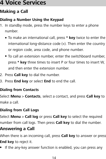 14 4 Voice Services Making a Call Dialing a Number Using the Keypad 1. In standby mode, press the number keys to enter a phone number.  To make an international call, press * key twice to enter the international long-distance code (+). Then enter the country or region code, area code, and phone number.  To call an extension number, enter the switchboard number, press * key three times to insert P or four times to insert W, and then enter the extension number. 2. Press Call key to dial the number. 3. Press End key or select End to end the call. Dialing from Contacts Select Menu &gt; Contacts, select a contact, and press Call key to make a call. Dialing from Call Logs Select Menu &gt; Call log or press Call key to select the required number from call logs. Then press Call key to dial the number. Answering a Call When there is an incoming call, press Call key to answer or press End key to reject it.  If the any-key answer function is enabled, you can press any 
