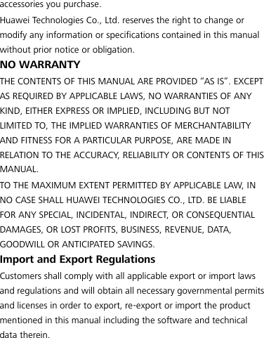 accessories you purchase. Huawei Technologies Co., Ltd. reserves the right to change or modify any information or specifications contained in this manual without prior notice or obligation. NO WARRANTY THE CONTENTS OF THIS MANUAL ARE PROVIDED “AS IS”. EXCEPT AS REQUIRED BY APPLICABLE LAWS, NO WARRANTIES OF ANY KIND, EITHER EXPRESS OR IMPLIED, INCLUDING BUT NOT LIMITED TO, THE IMPLIED WARRANTIES OF MERCHANTABILITY AND FITNESS FOR A PARTICULAR PURPOSE, ARE MADE IN RELATION TO THE ACCURACY, RELIABILITY OR CONTENTS OF THIS MANUAL. TO THE MAXIMUM EXTENT PERMITTED BY APPLICABLE LAW, IN NO CASE SHALL HUAWEI TECHNOLOGIES CO., LTD. BE LIABLE FOR ANY SPECIAL, INCIDENTAL, INDIRECT, OR CONSEQUENTIAL DAMAGES, OR LOST PROFITS, BUSINESS, REVENUE, DATA, GOODWILL OR ANTICIPATED SAVINGS. Import and Export Regulations Customers shall comply with all applicable export or import laws and regulations and will obtain all necessary governmental permits and licenses in order to export, re-export or import the product mentioned in this manual including the software and technical data therein.    