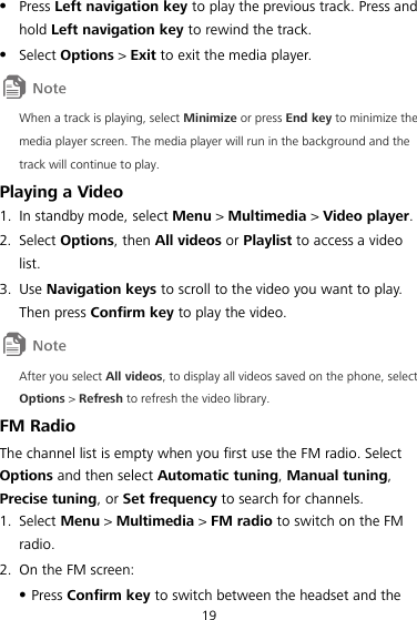 19  Press Left navigation key to play the previous track. Press and hold Left navigation key to rewind the track.  Select Options &gt; Exit to exit the media player.  When a track is playing, select Minimize or press End key to minimize the media player screen. The media player will run in the background and the track will continue to play. Playing a Video 1. In standby mode, select Menu &gt; Multimedia &gt; Video player. 2. Select Options, then All videos or Playlist to access a video list. 3. Use Navigation keys to scroll to the video you want to play. Then press Confirm key to play the video.  After you select All videos, to display all videos saved on the phone, select Options &gt; Refresh to refresh the video library. FM Radio The channel list is empty when you first use the FM radio. Select Options and then select Automatic tuning, Manual tuning, Precise tuning, or Set frequency to search for channels. 1. Select Menu &gt; Multimedia &gt; FM radio to switch on the FM radio. 2. On the FM screen:  Press Confirm key to switch between the headset and the 