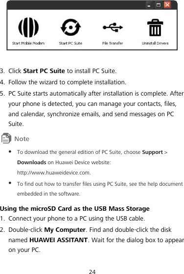 24   3. Click Start PC Suite to install PC Suite. 4. Follow the wizard to complete installation. 5. PC Suite starts automatically after installation is complete. After your phone is detected, you can manage your contacts, files, and calendar, synchronize emails, and send messages on PC Suite.   To download the general edition of PC Suite, choose Support &gt; Downloads on Huawei Device website: http://www.huaweidevice.com.  To find out how to transfer files using PC Suite, see the help document embedded in the software. Using the microSD Card as the USB Mass Storage 1. Connect your phone to a PC using the USB cable. 2. Double-click My Computer. Find and double-click the disk named HUAWEI ASSITANT. Wait for the dialog box to appear on your PC. 