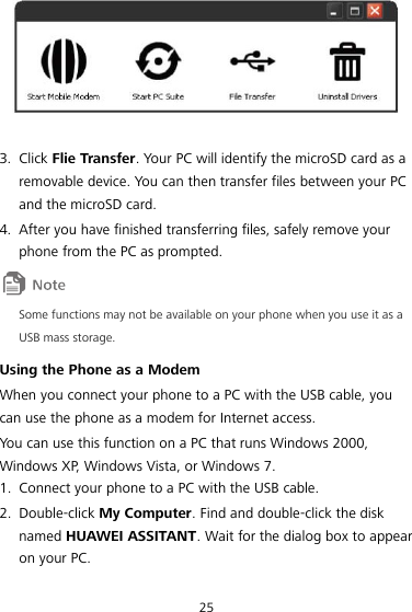 25   3. Click Flie Transfer. Your PC will identify the microSD card as a removable device. You can then transfer files between your PC and the microSD card. 4. After you have finished transferring files, safely remove your phone from the PC as prompted.  Some functions may not be available on your phone when you use it as a USB mass storage. Using the Phone as a Modem When you connect your phone to a PC with the USB cable, you can use the phone as a modem for Internet access. You can use this function on a PC that runs Windows 2000, Windows XP, Windows Vista, or Windows 7. 1. Connect your phone to a PC with the USB cable. 2. Double-click My Computer. Find and double-click the disk named HUAWEI ASSITANT. Wait for the dialog box to appear on your PC. 