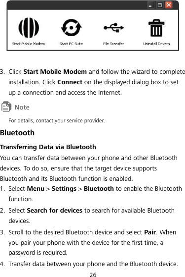 26   3. Click Start Mobile Modem and follow the wizard to complete installation. Click Connect on the displayed dialog box to set up a connection and access the Internet.  For details, contact your service provider. Bluetooth Transferring Data via Bluetooth You can transfer data between your phone and other Bluetooth devices. To do so, ensure that the target device supports Bluetooth and its Bluetooth function is enabled. 1. Select Menu &gt; Settings &gt; Bluetooth to enable the Bluetooth function. 2. Select Search for devices to search for available Bluetooth devices. 3. Scroll to the desired Bluetooth device and select Pair. When you pair your phone with the device for the first time, a password is required. 4. Transfer data between your phone and the Bluetooth device. 