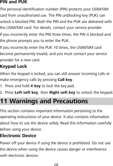 28 PIN and PUK The personal identification number (PIN) protects your USIM/SIM card from unauthorized use. The PIN unblocking key (PUK) can unlock a blocked PIN. Both the PIN and the PUK are delivered with the USIM/SIM card. For details, contact your service provider. If you incorrectly enter the PIN three times, the PIN is blocked and the phone prompts you to enter the PUK. If you incorrectly enter the PUK 10 times, the USIM/SIM card become permanently invalid, and you must contact your service provider for a new card. Keypad Lock When the keypad is locked, you can still answer incoming calls or make emergency calls by pressing Call key. 1. Press and hold # key to lock the key pad. 2. Press Left soft key, then Right soft key to unlock the keypad. 11 Warnings and Precautions This section contains important information pertaining to the operating instructions of your device. It also contains information about how to use the device safely. Read this information carefully before using your device. Electronic Device Power off your device if using the device is prohibited. Do not use the device when using the device causes danger or interference with electronic devices. 