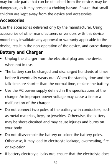 32 may include parts that can be detached from the device, may be dangerous, as it may present a choking hazard. Ensure that small children are kept away from the device and accessories. Accessories Use the accessories delivered only by the manufacturer. Using accessories of other manufacturers or vendors with this device model may invalidate any approval or warranty applicable to the device, result in the non-operation of the device, and cause danger. Battery and Charger  Unplug the charger from the electrical plug and the device when not in use.  The battery can be charged and discharged hundreds of times before it eventually wears out. When the standby time and the talk time are shorter than the normal time, replace the battery.  Use the AC power supply defined in the specifications of the charger. An improper power voltage may cause a fire or a malfunction of the charger.  Do not connect two poles of the battery with conductors, such as metal materials, keys, or jewelries. Otherwise, the battery may be short-circuited and may cause injuries and burns on your body.  Do not disassemble the battery or solder the battery poles. Otherwise, it may lead to electrolyte leakage, overheating, fire, or explosion.  If battery electrolyte leaks out, ensure that the electrolyte does 