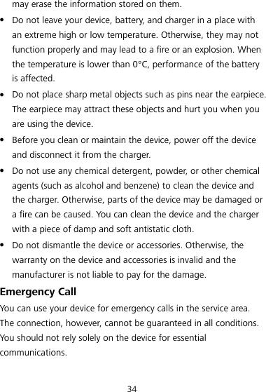 34 may erase the information stored on them.  Do not leave your device, battery, and charger in a place with an extreme high or low temperature. Otherwise, they may not function properly and may lead to a fire or an explosion. When the temperature is lower than 0°C , performance of the battery is affected.  Do not place sharp metal objects such as pins near the earpiece. The earpiece may attract these objects and hurt you when you are using the device.  Before you clean or maintain the device, power off the device and disconnect it from the charger.  Do not use any chemical detergent, powder, or other chemical agents (such as alcohol and benzene) to clean the device and the charger. Otherwise, parts of the device may be damaged or a fire can be caused. You can clean the device and the charger with a piece of damp and soft antistatic cloth.  Do not dismantle the device or accessories. Otherwise, the warranty on the device and accessories is invalid and the manufacturer is not liable to pay for the damage. Emergency Call You can use your device for emergency calls in the service area. The connection, however, cannot be guaranteed in all conditions. You should not rely solely on the device for essential communications. 