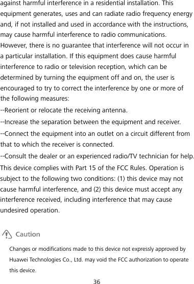 36 against harmful interference in a residential installation. This equipment generates, uses and can radiate radio frequency energy and, if not installed and used in accordance with the instructions, may cause harmful interference to radio communications. However, there is no guarantee that interference will not occur in a particular installation. If this equipment does cause harmful interference to radio or television reception, which can be determined by turning the equipment off and on, the user is encouraged to try to correct the interference by one or more of the following measures: --Reorient or relocate the receiving antenna. --Increase the separation between the equipment and receiver. --Connect the equipment into an outlet on a circuit different from that to which the receiver is connected. --Consult the dealer or an experienced radio/TV technician for help. This device complies with Part 15 of the FCC Rules. Operation is subject to the following two conditions: (1) this device may not cause harmful interference, and (2) this device must accept any interference received, including interference that may cause undesired operation.   Changes or modifications made to this device not expressly approved by Huawei Technologies Co., Ltd. may void the FCC authorization to operate this device. 