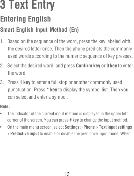 133 Text EntryEntering EnglishSmart English Input Method (En)1.  Based on the sequence of the word, press the key labeled with the desired letter once. Then the phone predicts the commonly used words according to the numeric sequence of key presses.2.  Select the desired word, and press Confirm key or 0 key to enter the word.3. Press 1 key to enter a full stop or another commonly used punctuation. Press * key to display the symbol list. Then you can select and enter a symbol.Note:  •   The indicator of the current input method is displayed in the upper left corner of the screen. You can press # key to change the input method.•   On the main menu screen, select Settings &gt; Phone &gt; Text input settings &gt; Predictive input to enable or disable the predictive input mode. When 