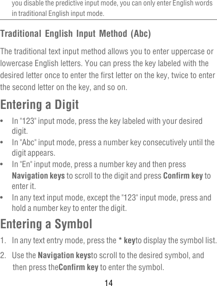 14you disable the predictive input mode, you can only enter English words in traditional English input mode.Traditional English Input Method (Abc)The traditional text input method allows you to enter uppercase or lowercase English letters. You can press the key labeled with the desired letter once to enter the first letter on the key, twice to enter the second letter on the key, and so on.Entering a Digit•   In &quot;123&quot; input mode, press the key labeled with your desired digit.•   In &quot;Abc&quot; input mode, press a number key consecutively until the digit appears.•   In &quot;En&quot; input mode, press a number key and then press Navigation keys to scroll to the digit and press Confirm key to enter it.•   In any text input mode, except the &quot;123&quot; input mode, press and hold a number key to enter the digit.Entering a Symbol1.  In any text entry mode, press the * keyto display the symbol list.2. Use the Navigation keysto scroll to the desired symbol, and then press theConfirm key to enter the symbol.
