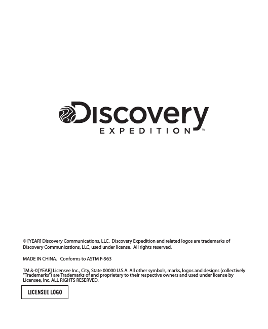 © [YEAR] Discovery Communications, LLC.  Discovery Expedition and related logos are trademarks of Discovery Communications, LLC, used under license.  All rights reserved.MADE IN CHINA.   Conforms to ASTM F-963TM &amp; ©[YEAR] Licensee Inc., City, State 00000 U.S.A. All other symbols, marks, logos and designs (collectively “Trademarks”) are Trademarks of and proprietary to their respective owners and used under license by Licensee, Inc. ALL RIGHTS RESERVED.