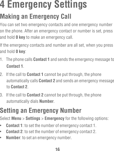 164 Emergency SettingsMaking an Emergency CallYou can set two emergency contacts and one emergency number on the phone. After an emergency contact or number is set, press and hold 0 key to make an emergency call.If the emergency contacts and number are all set, when you press and hold 0 key: 1. The phone calls Contact 1 and sends the emergency message to Contact 1.2.  If the call to Contact 1 cannot be put through, the phone automatically calls Contact 2 and sends an emergency message to Contact 2.3.  If the call to Contact 2 cannot be put through, the phone automatically dials Number.Setting an Emergency NumberSelect Menu &gt; Settings &gt; Emergency for the following options:•   Contact 1: to set the number of emergency contact 1.•   Contact 2: to set the number of emergency contact 2.•   Number: to set an emergency number.