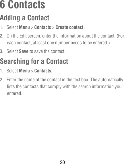 206 ContactsAdding a Contact1. Select Menu &gt; Contacts &gt; Create contact。2.  On the Edit screen, enter the information about the contact. (For each contact, at least one number needs to be entered.)3. Select Save to save the contact.Searching for a Contact1. Select Menu &gt; Contacts.2.  Enter the name of the contact in the text box. The automatically lists the contacts that comply with the search information you entered.