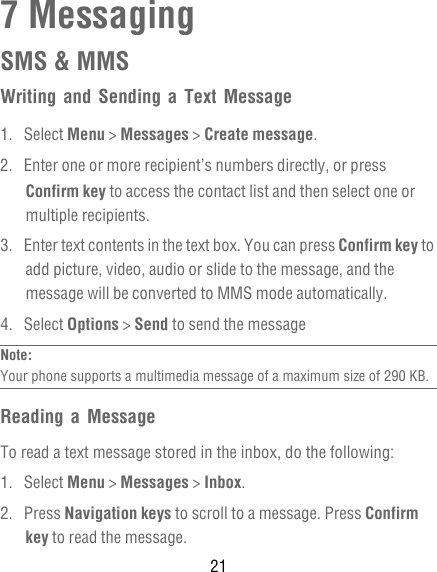 217 MessagingSMS &amp; MMSWriting and Sending a Text Message1. Select Menu &gt; Messages &gt; Create message.2.  Enter one or more recipient’s numbers directly, or press Confirm key to access the contact list and then select one or multiple recipients.3.  Enter text contents in the text box. You can press Confirm key to add picture, video, audio or slide to the message, and the message will be converted to MMS mode automatically.4. Select Options &gt; Send to send the messageNote:  Your phone supports a multimedia message of a maximum size of 290 KB.Reading a MessageTo read a text message stored in the inbox, do the following:1. Select Menu &gt; Messages &gt; Inbox.2. Press Navigation keys to scroll to a message. Press Confirm key to read the message.
