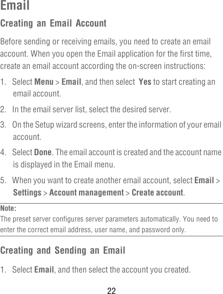 22EmailCreating an Email AccountBefore sending or receiving emails, you need to create an email account. When you open the Email application for the first time, create an email account according the on-screen instructions:1. Select Menu &gt; Email, and then select  Yes to start creating an email account.2.  In the email server list, select the desired server. 3.  On the Setup wizard screens, enter the information of your email account.4. Select Done. The email account is created and the account name is displayed in the Email menu.5.  When you want to create another email account, select Email &gt; Settings &gt; Account management &gt; Create account.Note:  The preset server configures server parameters automatically. You need to enter the correct email address, user name, and password only.Creating and Sending an Email1. Select Email, and then select the account you created.