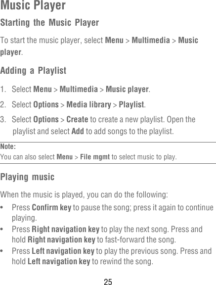 25Music PlayerStarting the Music PlayerTo start the music player, select Menu &gt; Multimedia &gt; Music player.Adding a Playlist1. Select Menu &gt; Multimedia &gt; Music player.2. Select Options &gt; Media library &gt; Playlist.3. Select Options &gt; Create to create a new playlist. Open the playlist and select Add to add songs to the playlist.Note:  You can also select Menu &gt; File mgmt to select music to play.Playing musicWhen the music is played, you can do the following:•   Press Confirm key to pause the song; press it again to continue playing.•   Press Right navigation key to play the next song. Press and hold Right navigation key to fast-forward the song.•   Press Left navigation key to play the previous song. Press and hold Left navigation key to rewind the song.