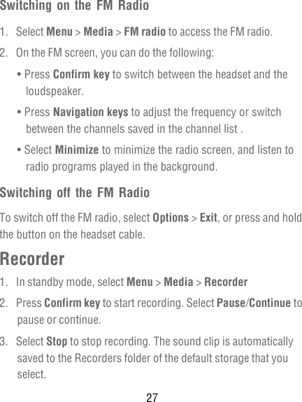 27Switching on the FM Radio1. Select Menu &gt; Media &gt; FM radio to access the FM radio.2.  On the FM screen, you can do the following:• Press Confirm key to switch between the headset and the loudspeaker.• Press Navigation keys to adjust the frequency or switch between the channels saved in the channel list .• Select Minimize to minimize the radio screen, and listen to radio programs played in the background.Switching off the FM RadioTo switch off the FM radio, select Options &gt; Exit, or press and hold the button on the headset cable.Recorder1.  In standby mode, select Menu &gt; Media &gt; Recorder2. Press Confirm key to start recording. Select Pause/Continue to pause or continue.3. Select Stop to stop recording. The sound clip is automatically saved to the Recorders folder of the default storage that you select.