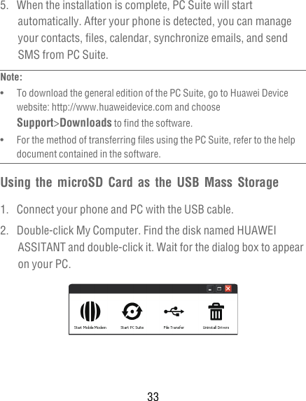 335.  When the installation is complete, PC Suite will start automatically. After your phone is detected, you can manage your contacts, files, calendar, synchronize emails, and send SMS from PC Suite.Note:  •   To download the general edition of the PC Suite, go to Huawei Device website: http://www.huaweidevice.com and choose Support&gt;Downloads to find the software.•   For the method of transferring files using the PC Suite, refer to the help document contained in the software.Using the microSD Card as the USB Mass Storage1.  Connect your phone and PC with the USB cable.2.  Double-click My Computer. Find the disk named HUAWEI ASSITANT and double-click it. Wait for the dialog box to appear on your PC. 