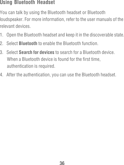 36Using Bluetooth HeadsetYou can talk by using the Bluetooth headset or Bluetooth loudspeaker. For more information, refer to the user manuals of the relevant devices.1.  Open the Bluetooth headset and keep it in the discoverable state.2. Select Bluetooth to enable the Bluetooth function.3. Select Search for devices to search for a Bluetooth device. When a Bluetooth device is found for the first time, authentication is required.4.  After the authentication, you can use the Bluetooth headset.