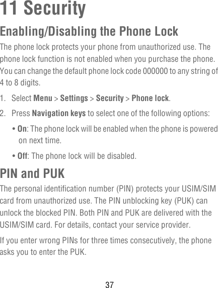 3711 SecurityEnabling/Disabling the Phone LockThe phone lock protects your phone from unauthorized use. The phone lock function is not enabled when you purchase the phone. You can change the default phone lock code 000000 to any string of 4 to 8 digits.1. Select Menu &gt; Settings &gt; Security &gt; Phone lock.2. Press Navigation keys to select one of the following options:• On: The phone lock will be enabled when the phone is powered on next time.• Off: The phone lock will be disabled.PIN and PUKThe personal identification number (PIN) protects your USIM/SIM card from unauthorized use. The PIN unblocking key (PUK) can unlock the blocked PIN. Both PIN and PUK are delivered with the USIM/SIM card. For details, contact your service provider.If you enter wrong PINs for three times consecutively, the phone asks you to enter the PUK.