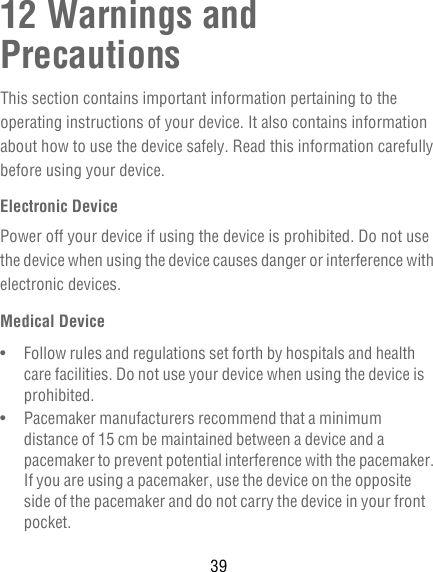 3912 Warnings and PrecautionsThis section contains important information pertaining to the operating instructions of your device. It also contains information about how to use the device safely. Read this information carefully before using your device.Electronic DevicePower off your device if using the device is prohibited. Do not use the device when using the device causes danger or interference with electronic devices.Medical Device•   Follow rules and regulations set forth by hospitals and health care facilities. Do not use your device when using the device is prohibited.•   Pacemaker manufacturers recommend that a minimum distance of 15 cm be maintained between a device and a pacemaker to prevent potential interference with the pacemaker. If you are using a pacemaker, use the device on the opposite side of the pacemaker and do not carry the device in your front pocket.
