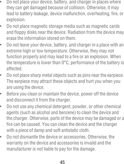 45•   Do not place your device, battery, and charger in places where they can get damaged because of collision. Otherwise, it may lead to battery leakage, device malfunction, overheating, fire, or explosion.•   Do not place magnetic storage media such as magnetic cards and floppy disks near the device. Radiation from the device may erase the information stored on them.•   Do not leave your device, battery, and charger in a place with an extreme high or low temperature. Otherwise, they may not function properly and may lead to a fire or an explosion. When the temperature is lower than 0°C, performance of the battery is affected.•   Do not place sharp metal objects such as pins near the earpiece. The earpiece may attract these objects and hurt you when you are using the device.•   Before you clean or maintain the device, power off the device and disconnect it from the charger.•   Do not use any chemical detergent, powder, or other chemical agents (such as alcohol and benzene) to clean the device and the charger. Otherwise, parts of the device may be damaged or a fire can be caused. You can clean the device and the charger with a piece of damp and soft antistatic cloth.•   Do not dismantle the device or accessories. Otherwise, the warranty on the device and accessories is invalid and the manufacturer is not liable to pay for the damage.