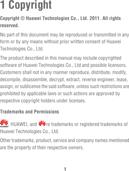11 CopyrightCopyright © Huawei Technologies Co., Ltd. 2011. All rights reserved.No part of this document may be reproduced or transmitted in any form or by any means without prior written consent of Huawei Technologies Co., Ltd.The product described in this manual may include copyrighted software of Huawei Technologies Co., Ltd and possible licensors. Customers shall not in any manner reproduce, distribute, modify, decompile, disassemble, decrypt, extract, reverse engineer, lease, assign, or sublicense the said software, unless such restrictions are prohibited by applicable laws or such actions are approved by respective copyright holders under licenses.Trademarks and Permissions, HUAWEI, and  re trademarks or registered trademarks of Huawei Technologies Co., Ltd.Other trademarks, product, service and company names mentioned are the property of their respective owners.