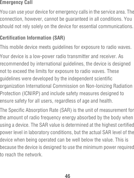 46Emergency CallYou can use your device for emergency calls in the service area. The connection, however, cannot be guaranteed in all conditions. You should not rely solely on the device for essential communications.Certification Information (SAR)This mobile device meets guidelines for exposure to radio waves.Your device is a low-power radio transmitter and receiver. As recommended by international guidelines, the device is designed not to exceed the limits for exposure to radio waves. These guidelines were developed by the independent scientific organization International Commission on Non-Ionizing Radiation Protection (ICNIRP) and include safety measures designed to ensure safety for all users, regardless of age and health.The Specific Absorption Rate (SAR) is the unit of measurement for the amount of radio frequency energy absorbed by the body when using a device. The SAR value is determined at the highest certified power level in laboratory conditions, but the actual SAR level of the device when being operated can be well below the value. This is because the device is designed to use the minimum power required to reach the network.