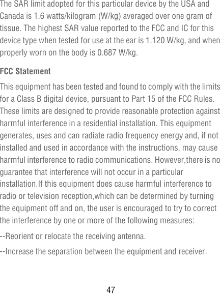 47The SAR limit adopted for this particular device by the USA and Canada is 1.6 watts/kilogram (W/kg) averaged over one gram of tissue. The highest SAR value reported to the FCC and IC for this device type when tested for use at the ear is 1.120 W/kg, and when properly worn on the body is 0.687 W/kg.FCC StatementThis equipment has been tested and found to comply with the limits for a Class B digital device, pursuant to Part 15 of the FCC Rules. These limits are designed to provide reasonable protection against harmful interference in a residential installation. This equipment generates, uses and can radiate radio frequency energy and, if not installed and used in accordance with the instructions, may cause harmful interference to radio communications. However,there is no guarantee that interference will not occur in a particular installation.If this equipment does cause harmful interference to radio or television reception,which can be determined by turning the equipment off and on, the user is encouraged to try to correct the interference by one or more of the following measures:--Reorient or relocate the receiving antenna.--Increase the separation between the equipment and receiver.
