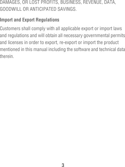 3DAMAGES, OR LOST PROFITS, BUSINESS, REVENUE, DATA, GOODWILL OR ANTICIPATED SAVINGS.Import and Export RegulationsCustomers shall comply with all applicable export or import laws and regulations and will obtain all necessary governmental permits and licenses in order to export, re-export or import the product mentioned in this manual including the software and technical data therein.