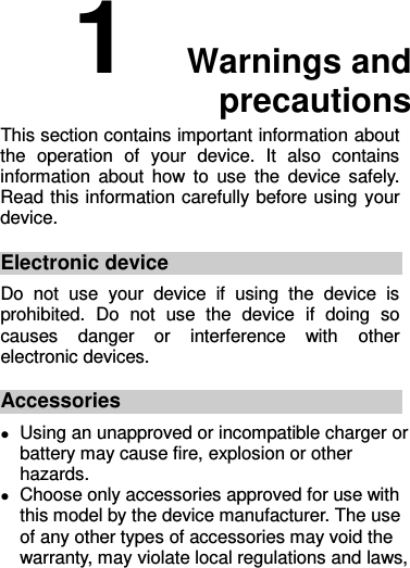 1  Warnings and precautions This section contains important information about the  operation  of  your  device.  It  also  contains information  about  how to  use  the  device  safely. Read this information carefully before using your device. Electronic device Do  not  use  your  device  if  using  the  device  is prohibited.  Do  not  use  the  device  if  doing  so causes  danger  or  interference  with  other electronic devices. Accessories  Using an unapproved or incompatible charger or battery may cause fire, explosion or other hazards.    Choose only accessories approved for use with this model by the device manufacturer. The use of any other types of accessories may void the warranty, may violate local regulations and laws, 