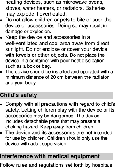heating devices, such as microwave ovens, stoves, water heaters, or radiators. Batteries may explode if overheated.  Do not allow children or pets to bite or suck the device or accessories. Doing so may result in damage or explosion.    Keep the device and accessories in a well-ventilated and cool area away from direct sunlight. Do not enclose or cover your device with towels or other objects. Do not place the device in a container with poor heat dissipation, such as a box or bag.  The device should be installed and operated with a minimum distance of 20 cm between the radiator and your body. Child&apos;s safety  Comply with all precautions with regard to child&apos;s safety. Letting children play with the device or its accessories may be dangerous. The device includes detachable parts that may present a choking hazard. Keep away from children.  The device and its accessories are not intended for use by children. Children should only use the device with adult supervision.   Interference with medical equipment Follow rules and regulations set forth by hospitals 