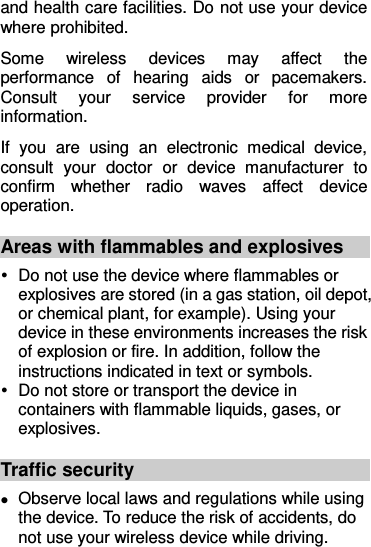 and health care facilities. Do not use your device where prohibited. Some  wireless  devices  may  affect  the performance  of  hearing  aids  or  pacemakers. Consult  your  service  provider  for  more information. If  you  are  using  an  electronic  medical  device, consult  your  doctor  or  device  manufacturer  to confirm  whether  radio  waves  affect  device operation. Areas with flammables and explosives   Do not use the device where flammables or explosives are stored (in a gas station, oil depot, or chemical plant, for example). Using your device in these environments increases the risk of explosion or fire. In addition, follow the instructions indicated in text or symbols.   Do not store or transport the device in containers with flammable liquids, gases, or explosives. Traffic security  Observe local laws and regulations while using the device. To reduce the risk of accidents, do not use your wireless device while driving. 