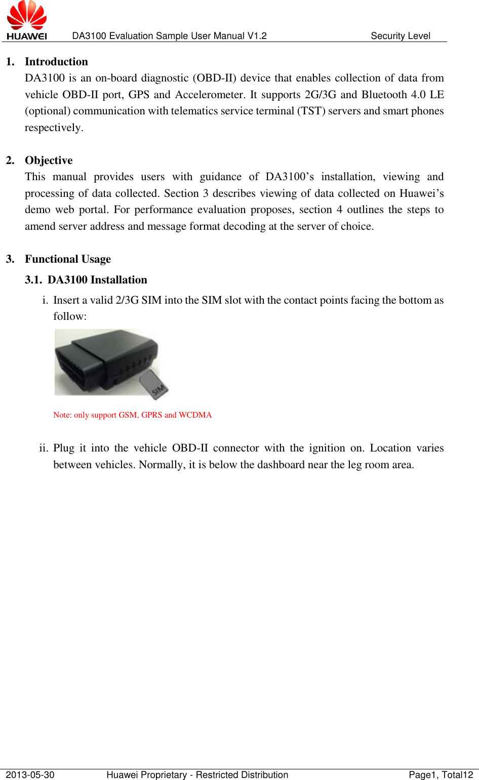   DA3100 Evaluation Sample User Manual V1.2 Security Level  2013-05-30 Huawei Proprietary - Restricted Distribution Page1, Total12  1. Introduction DA3100 is an on-board diagnostic (OBD-II) device that enables collection of data from vehicle OBD-II port, GPS and Accelerometer. It supports 2G/3G and Bluetooth 4.0 LE (optional) communication with telematics service terminal (TST) servers and smart phones respectively.       2. Objective This  manual  provides  users  with  guidance  of  DA3100’s  installation,  viewing  and processing of data collected. Section 3 describes viewing of data collected on Huawei’s demo web  portal.  For  performance evaluation proposes, section 4  outlines the steps to amend server address and message format decoding at the server of choice.   3. Functional Usage 3.1. DA3100 Installation i. Insert a valid 2/3G SIM into the SIM slot with the contact points facing the bottom as follow:  Note: only support GSM, GPRS and WCDMA  ii. Plug  it  into  the  vehicle  OBD-II  connector  with  the  ignition  on.  Location  varies between vehicles. Normally, it is below the dashboard near the leg room area.                  