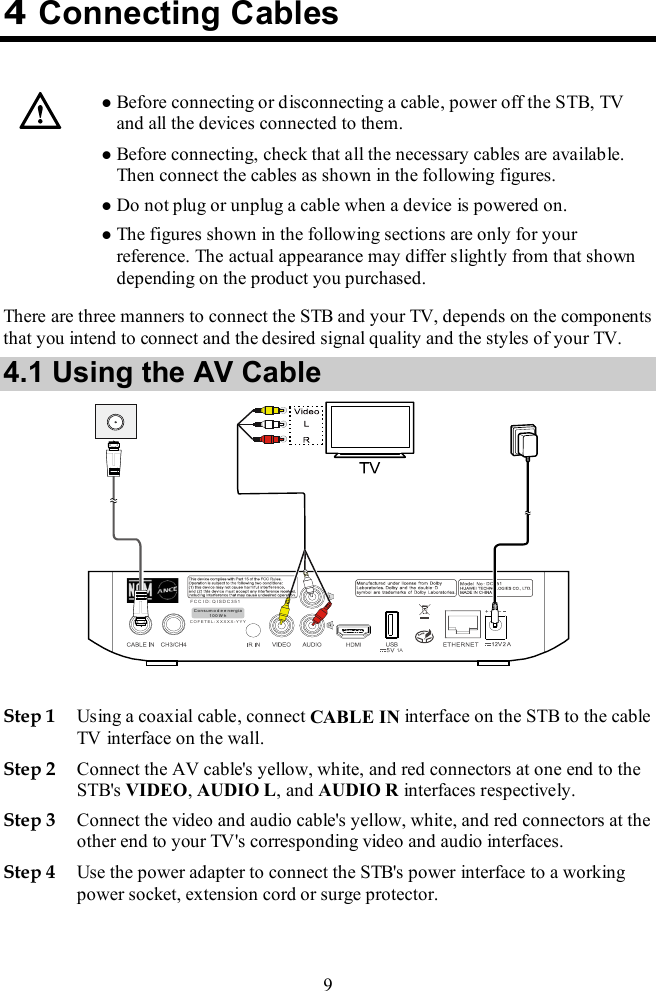  9 4 Connecting Cables    Before connecting or disconnecting a cable, power off the STB, TV and all the devices connected to them.  Before connecting, check that all the necessary cables are available. Then connect the cables as shown in the following figures.  Do not plug or unplug a cable when a device is powered on.  The figures shown in the following sections are only for your reference. The actual appearance may differ slightly from that shown depending on the product you purchased. There are three manners to connect the STB and your TV, depends on the components that you intend to connect and the desired signal quality and the styles of your TV. 4.1 Using the AV Cable   Step 1 Using a coaxial cable, connect CABLE IN interface on the STB to the cable TV interface on the wall. Step 2 Connect the AV cable&apos;s yellow, white, and red connectors at one end to the STB&apos;s VIDEO, AUDIO L, and AUDIO R interfaces respectively. Step 3 Connect the video and audio cable&apos;s yellow, white, and red connectors at the other end to your TV&apos;s corresponding video and audio interfaces. Step 4 Use the power adapter to connect the STB&apos;s power interface to a working power socket, extension cord or surge protector. 1AF C C I D : Q IS D C3 51C OF ET E L: X X XX X -Y YYC on su mo d e e n er gi a1 00 W h