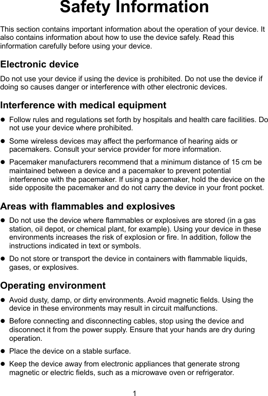 1 Safety Information This section contains important information about the operation of your device. It also contains information about how to use the device safely. Read this information carefully before using your device. Electronic device Do not use your device if using the device is prohibited. Do not use the device if doing so causes danger or interference with other electronic devices. Interference with medical equipment  Follow rules and regulations set forth by hospitals and health care facilities. Do not use your device where prohibited.  Some wireless devices may affect the performance of hearing aids or pacemakers. Consult your service provider for more information.  Pacemaker manufacturers recommend that a minimum distance of 15 cm be maintained between a device and a pacemaker to prevent potential interference with the pacemaker. If using a pacemaker, hold the device on the side opposite the pacemaker and do not carry the device in your front pocket. Areas with flammables and explosives  Do not use the device where flammables or explosives are stored (in a gas station, oil depot, or chemical plant, for example). Using your device in these environments increases the risk of explosion or fire. In addition, follow the instructions indicated in text or symbols.  Do not store or transport the device in containers with flammable liquids, gases, or explosives. Operating environment  Avoid dusty, damp, or dirty environments. Avoid magnetic fields. Using the device in these environments may result in circuit malfunctions.  Before connecting and disconnecting cables, stop using the device and disconnect it from the power supply. Ensure that your hands are dry during operation.  Place the device on a stable surface.  Keep the device away from electronic appliances that generate strong magnetic or electric fields, such as a microwave oven or refrigerator. 