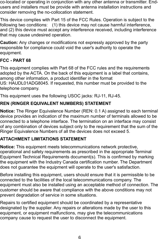 6 co-located or operating in conjunction with any other antenna or transmitter. End-users and installers must be provide with antenna installation instructions and consider removing the no-collocation statement. This device complies with Part 15 of the FCC Rules. Operation is subject to the following two conditions:    (1) this device may not cause harmful interference, and (2) this device must accept any interference received, including interference that may cause undesired operation. Caution: Any changes or modifications not expressly approved by the party responsible for compliance could void the user&apos;s authority to operate the equipment. FCC - PART 68 This equipment complies with Part 68 of the FCC rules and the requirements adopted by the ACTA. On the back of this equipment is a label that contains, among other information, a product identifier in the format   US: HAUDL01ADG8045. If requested, this number must be provided to the telephone company. This equipment uses the following USOC jacks: RJ-11, RJ-45. REN (RINGER EQUIVALENT NUMBERS) STATEMENT   Notice: The Ringer Equivalence Number (REN: 0.1 A) assigned to each terminal device provides an indication of the maximum number of terminals allowed to be connected to a telephone interface. The termination on an interface may consist of any combination of devices subject only to the requirement that the sum of the Ringer Equivalence Numbers of all the devices does not exceed 5. ATTACHMENT LIMITATIONS STATEMENT   Notice: This equipment meets telecommunications network protective, operational and safety requirements as prescribed in the appropriate Terminal Equipment Technical Requirements document(s). This is confirmed by marking the equipment with the Industry Canada certification number. The Department does not guarantee the equipment will operate to the user&apos;s satisfaction.   Before installing this equipment, users should ensure that it is permissible to be connected to the facilities of the local telecommunications company. The equipment must also be installed using an acceptable method of connection. The customer should be aware that compliance with the above conditions may not prevent degradation of service in some situations.   Repairs to certified equipment should be coordinated by a representative designated by the supplier. Any repairs or alterations made by the user to this equipment, or equipment malfunctions, may give the telecommunications company cause to request the user to disconnect the equipment.   