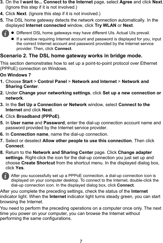 7 3. On the I want to... Connect to the Internet page, select Agree and click Next. (Ignore this step if it is not involved.) 4. Click Next. (Ignore this step if it is not involved.) 5. The DSL home gateway detects the network connection automatically. In the displayed Internet connected window, click Try WLAN or Next. Scenario 2. The DSL home gateway works in bridge mode. This section demonstrates how to set up a point-to-point protocol over Ethernet (PPPoE) connection on Windows. On Windows 7 1. Choose Start &gt; Control Panel &gt; Network and Internet &gt; Network and Sharing Center. 2. Under Change your networking settings, click Set up a new connection or network. 3. In the Set Up a Connection or Network window, select Connect to the Internet and click Next. 4. Click Broadband (PPPoE). 5. In User name and Password, enter the dial-up connection account name and password provided by the Internet service provider. 6. In Connection name, name the dial-up connection. 7. Select or deselect Allow other people to use this connection. Then click Connect. 8. Return to the Network and Sharing Center page. Click Change adapter settings. Right-click the icon for the dial-up connection you just set up and choose Create Shortcut from the shortcut menu. In the displayed dialog box, click Yes. After you complete the preceding settings, check the status of the Internet indicator light. When the Internet indicator light turns steady green, you can start browsing the Internet. You need to perform the preceding operations on a computer once only. The next time you power on your computer, you can browse the Internet without performing the same configurations.   Different DSL home gateways may have different UIs. Actual UIs prevail.   If a window requiring Internet account and password is displayed for you, input the correct Internet account and password provided by the Internet service provider. Then, click Connect.  After you successfully set up a PPPoE connection, a dial-up connection icon is displayed on your computer desktop. To connect to the Internet, double-click the dial-up connection icon. In the displayed dialog box, click Connect. 