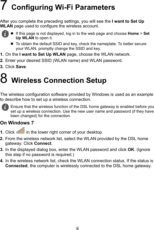 8 7 Configuring Wi-Fi Parameters After you complete the preceding settings, you will see the I want to Set Up WLAN page used to configure the wireless account. 1. On the I want to Set Up WLAN page, choose the WLAN network. 2. Enter your desired SSID (WLAN name) and WLAN password. 3. Click Save. 8 Wireless Connection Setup The wireless configuration software provided by Windows is used as an example to describe how to set up a wireless connection. On Windows 7 1. Click   in the lower right corner of your desktop. 2. From the wireless network list, select the WLAN provided by the DSL home gateway. Click Connect. 3. In the displayed dialog box, enter the WLAN password and click OK. (Ignore this step if no password is required.) 4. In the wireless network list, check the WLAN connection status. If the status is Connected, the computer is wirelessly connected to the DSL home gateway.   If this page is not displayed, log in to the web page and choose Home &gt; Set Up WLAN to open it.  To obtain the default SSID and key, check the nameplate. To better secure your WLAN, promptly change the SSID and key.  Ensure that the wireless function of the DSL home gateway is enabled before you set up a wireless connection. Use the new user name and password (if they have been changed) for the connection. 