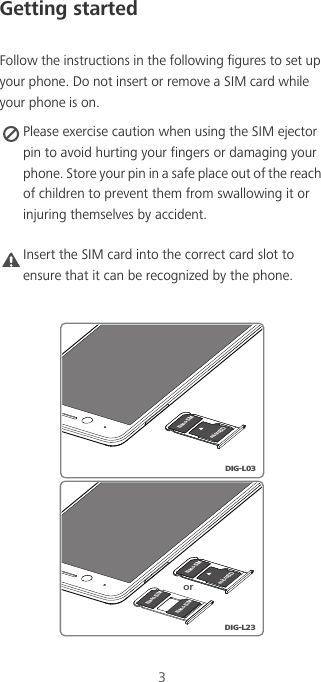 3Getting startedFollow the instructions in the following figures to set up your phone. Do not insert or remove a SIM card while your phone is on. Please exercise caution when using the SIM ejector pin to avoid hurting your fingers or damaging your phone. Store your pin in a safe place out of the reach of children to prevent them from swallowing it or injuring themselves by accident. Caution Insert the SIM card into the correct card slot to ensure that it can be recognized by the phone. Nano-SIMmicroSDNano-SIMNano-SIMUXDIG-L23microSDNano-SIMDIG-L03