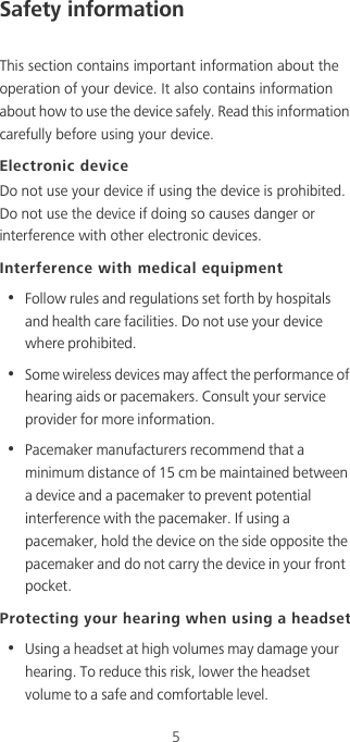 5Safety informationThis section contains important information about the operation of your device. It also contains information about how to use the device safely. Read this information carefully before using your device.Electronic deviceDo not use your device if using the device is prohibited. Do not use the device if doing so causes danger or interference with other electronic devices.Interference with medical equipment•  Follow rules and regulations set forth by hospitals and health care facilities. Do not use your device where prohibited.•  Some wireless devices may affect the performance of hearing aids or pacemakers. Consult your service provider for more information.•  Pacemaker manufacturers recommend that a minimum distance of 15 cm be maintained between a device and a pacemaker to prevent potential interference with the pacemaker. If using a pacemaker, hold the device on the side opposite the pacemaker and do not carry the device in your front pocket.Protecting your hearing when using a headset•  Using a headset at high volumes may damage your hearing. To reduce this risk, lower the headset volume to a safe and comfortable level.