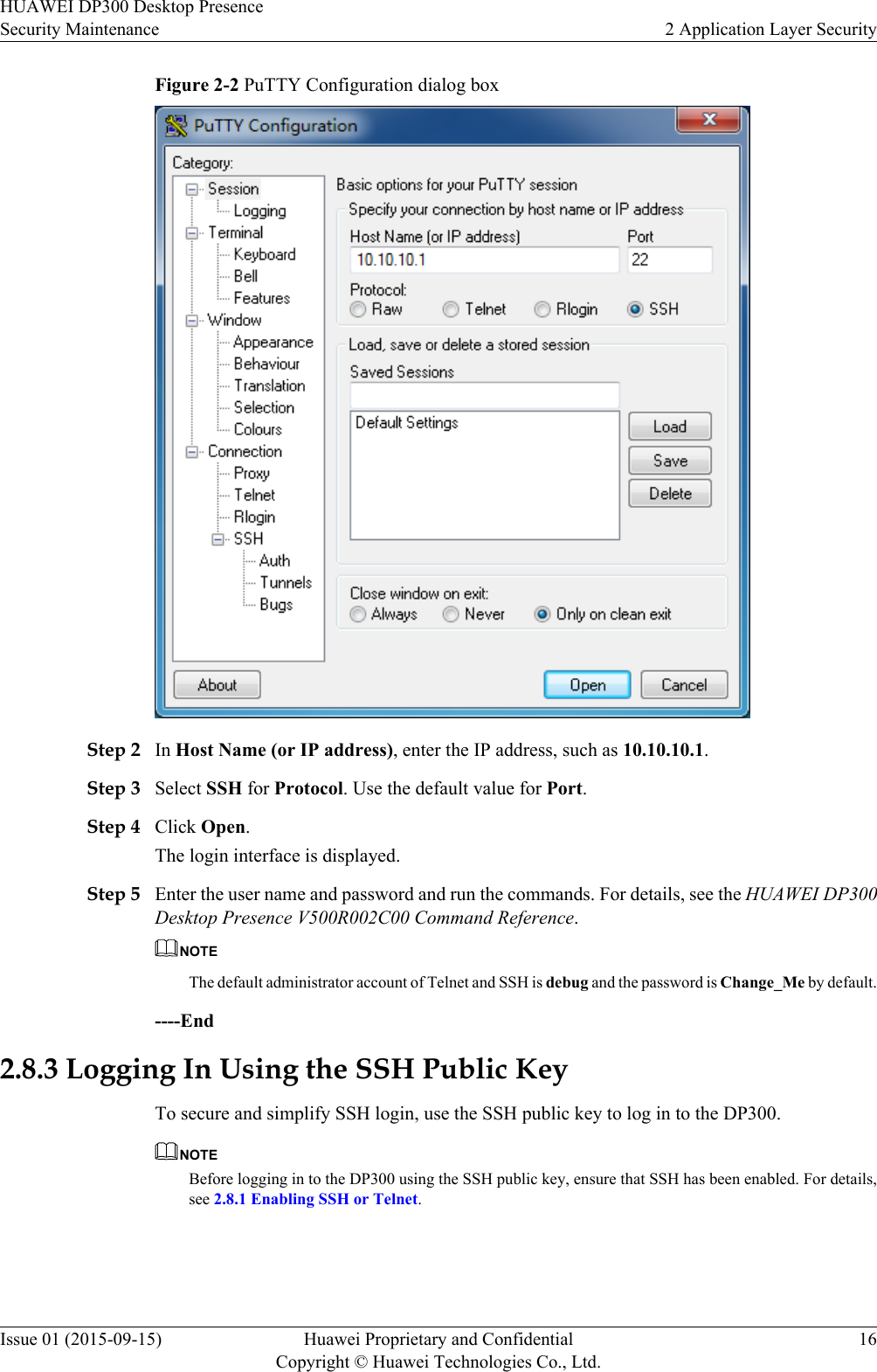Figure 2-2 PuTTY Configuration dialog boxStep 2 In Host Name (or IP address), enter the IP address, such as 10.10.10.1.Step 3 Select SSH for Protocol. Use the default value for Port.Step 4 Click Open.The login interface is displayed.Step 5 Enter the user name and password and run the commands. For details, see the HUAWEI DP300Desktop Presence V500R002C00 Command Reference.NOTEThe default administrator account of Telnet and SSH is debug and the password is Change_Me by default.----End2.8.3 Logging In Using the SSH Public KeyTo secure and simplify SSH login, use the SSH public key to log in to the DP300.NOTEBefore logging in to the DP300 using the SSH public key, ensure that SSH has been enabled. For details,see 2.8.1 Enabling SSH or Telnet.HUAWEI DP300 Desktop PresenceSecurity Maintenance 2 Application Layer SecurityIssue 01 (2015-09-15) Huawei Proprietary and ConfidentialCopyright © Huawei Technologies Co., Ltd.16