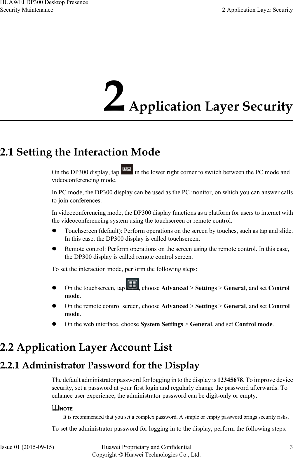 2 Application Layer Security2.1 Setting the Interaction ModeOn the DP300 display, tap   in the lower right corner to switch between the PC mode andvideoconferencing mode.In PC mode, the DP300 display can be used as the PC monitor, on which you can answer callsto join conferences.In videoconferencing mode, the DP300 display functions as a platform for users to interact withthe videoconferencing system using the touchscreen or remote control.lTouchscreen (default): Perform operations on the screen by touches, such as tap and slide.In this case, the DP300 display is called touchscreen.lRemote control: Perform operations on the screen using the remote control. In this case,the DP300 display is called remote control screen.To set the interaction mode, perform the following steps:lOn the touchscreen, tap  , choose Advanced &gt; Settings &gt; General, and set Controlmode.lOn the remote control screen, choose Advanced &gt; Settings &gt; General, and set Controlmode.lOn the web interface, choose System Settings &gt; General, and set Control mode.2.2 Application Layer Account List2.2.1 Administrator Password for the DisplayThe default administrator password for logging in to the display is 12345678. To improve devicesecurity, set a password at your first login and regularly change the password afterwards. Toenhance user experience, the administrator password can be digit-only or empty.NOTEIt is recommended that you set a complex password. A simple or empty password brings security risks.To set the administrator password for logging in to the display, perform the following steps:HUAWEI DP300 Desktop PresenceSecurity Maintenance 2 Application Layer SecurityIssue 01 (2015-09-15) Huawei Proprietary and ConfidentialCopyright © Huawei Technologies Co., Ltd.3