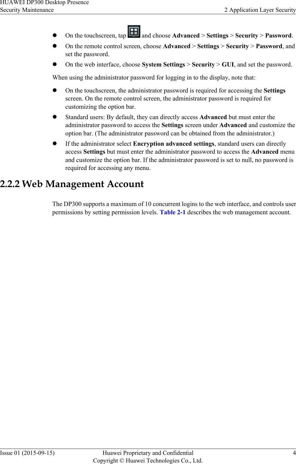 lOn the touchscreen, tap   and choose Advanced &gt; Settings &gt; Security &gt; Password.lOn the remote control screen, choose Advanced &gt; Settings &gt; Security &gt; Password, andset the password.lOn the web interface, choose System Settings &gt; Security &gt; GUI, and set the password.When using the administrator password for logging in to the display, note that:lOn the touchscreen, the administrator password is required for accessing the Settingsscreen. On the remote control screen, the administrator password is required forcustomizing the option bar.lStandard users: By default, they can directly access Advanced but must enter theadministrator password to access the Settings screen under Advanced and customize theoption bar. (The administrator password can be obtained from the administrator.)lIf the administrator select Encryption advanced settings, standard users can directlyaccess Settings but must enter the administrator password to access the Advanced menuand customize the option bar. If the administrator password is set to null, no password isrequired for accessing any menu.2.2.2 Web Management AccountThe DP300 supports a maximum of 10 concurrent logins to the web interface, and controls userpermissions by setting permission levels. Table 2-1 describes the web management account.HUAWEI DP300 Desktop PresenceSecurity Maintenance 2 Application Layer SecurityIssue 01 (2015-09-15) Huawei Proprietary and ConfidentialCopyright © Huawei Technologies Co., Ltd.4